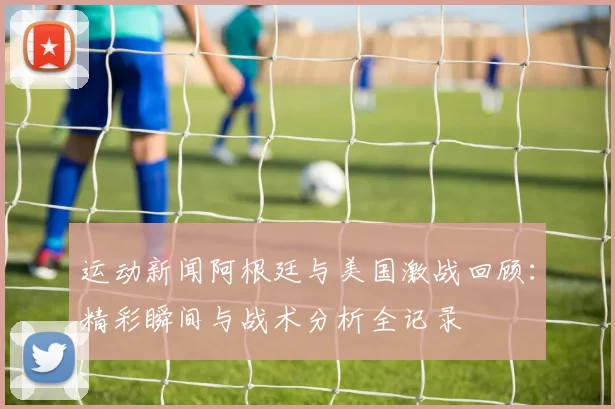 运动新闻阿根廷与美国激战回顾：精彩瞬间与战术分析全记录
