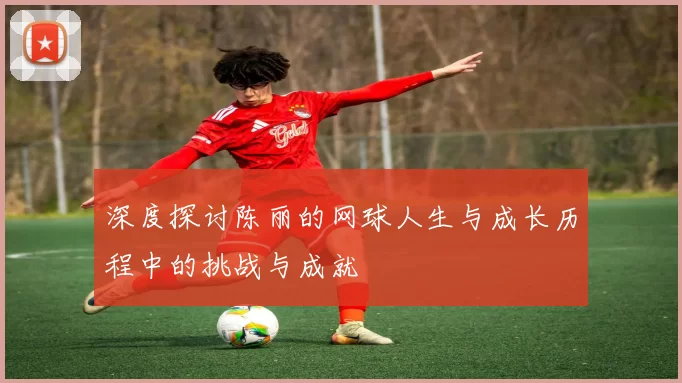 深度探讨陈丽的网球人生与成长历程中的挑战与成就