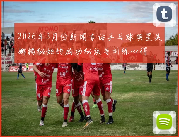 2026年3月份新闻专访乒乓球明星吴娜揭秘她的成功秘诀与训练心得