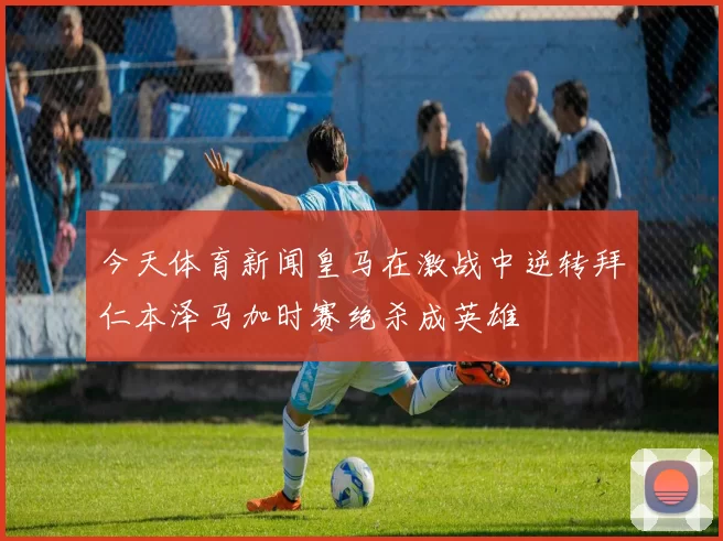 今天体育新闻皇马在激战中逆转拜仁本泽马加时赛绝杀成英雄