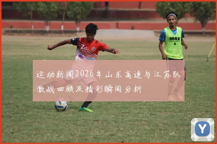 运动新闻2026年山东高速与江苏队激战回顾及精彩瞬间分析